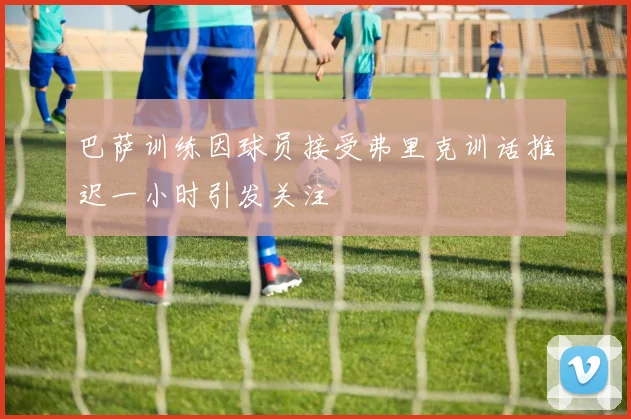 巴萨训练因球员接受弗里克训话推迟一小时引发关注