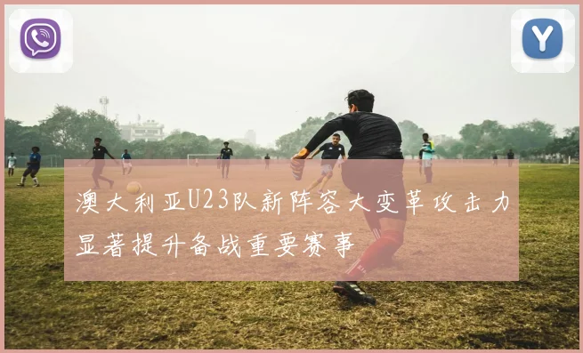 澳大利亚U23队新阵容大变革攻击力显著提升备战重要赛事