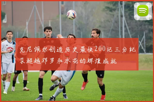 克尼佩尔创造历史最快200记三分纪录超越邓罗和水花的辉煌成就