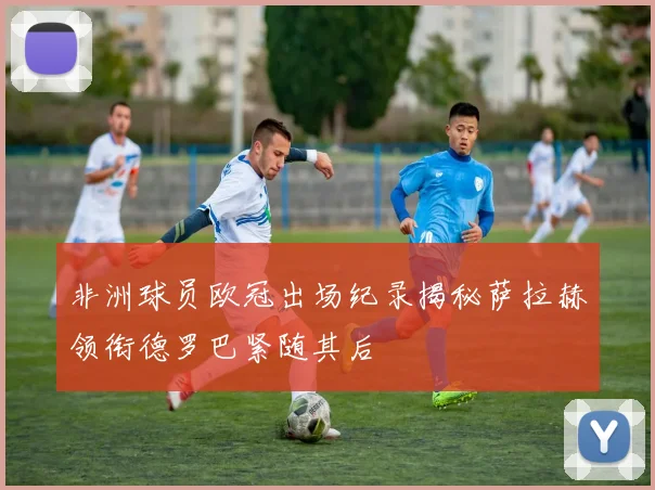 非洲球员欧冠出场纪录揭秘萨拉赫领衔德罗巴紧随其后