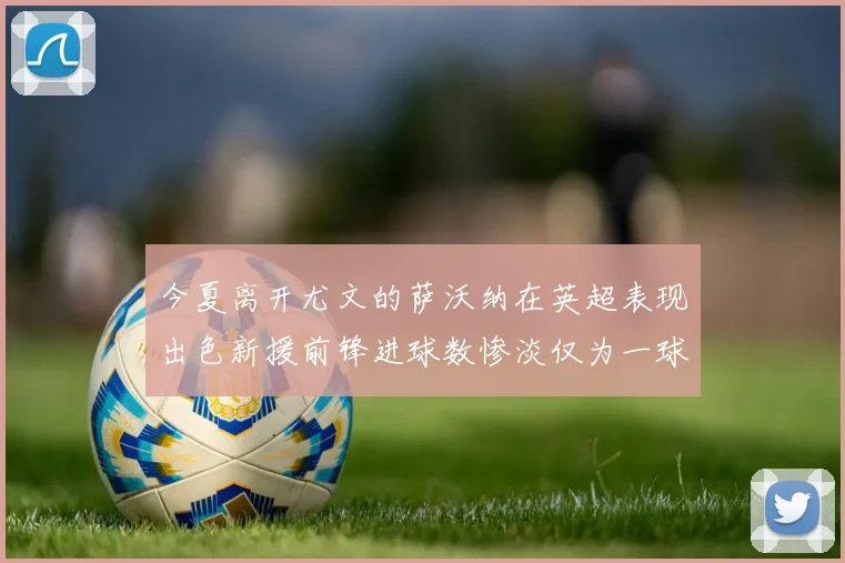 今夏离开尤文的萨沃纳在英超表现出色新援前锋进球数惨淡仅为一球