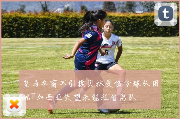 皇马冬窗不引援贝林受伤令球队困扰F加西亚失望未能租借离队