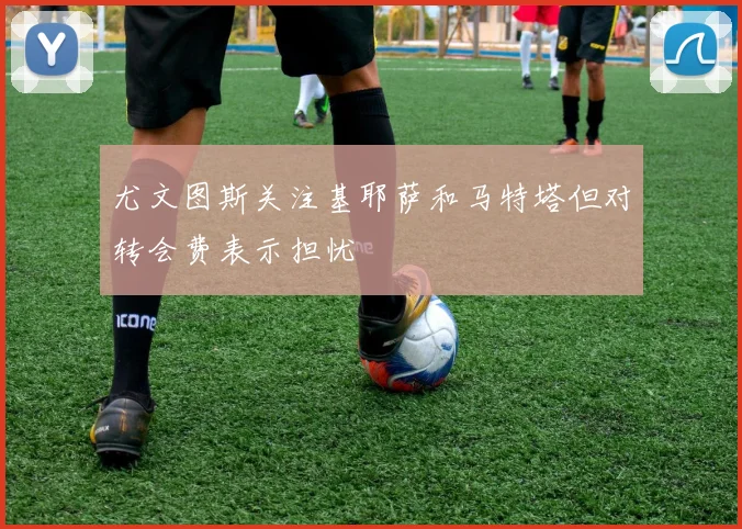 尤文图斯关注基耶萨和马特塔但对转会费表示担忧