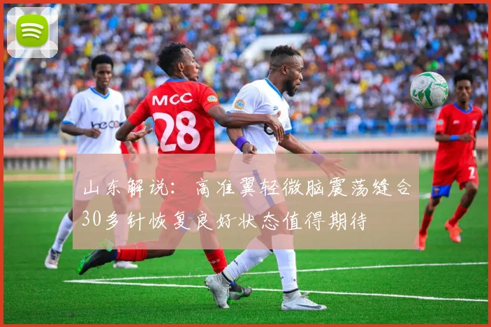 山东解说：高准翼轻微脑震荡缝合30多针恢复良好状态值得期待