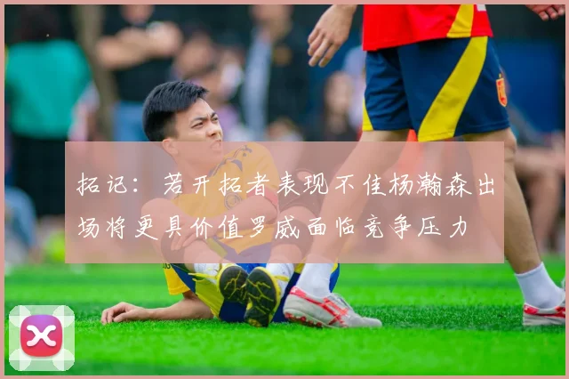 拓记：若开拓者表现不佳杨瀚森出场将更具价值罗威面临竞争压力