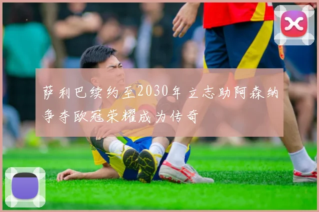 萨利巴续约至2030年立志助阿森纳争夺欧冠荣耀成为传奇