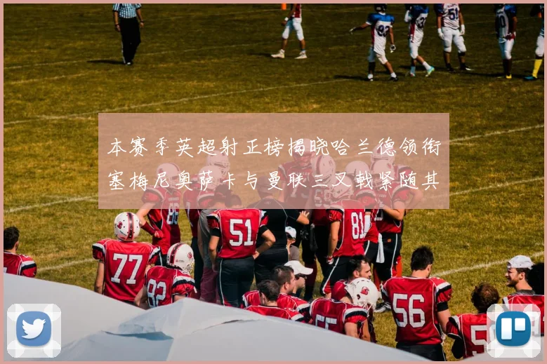 本赛季英超射正榜揭晓哈兰德领衔塞梅尼奥萨卡与曼联三叉戟紧随其后