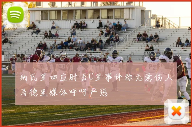 纳瓦罗回应肘击C罗事件称无意伤人马德里媒体呼吁严惩