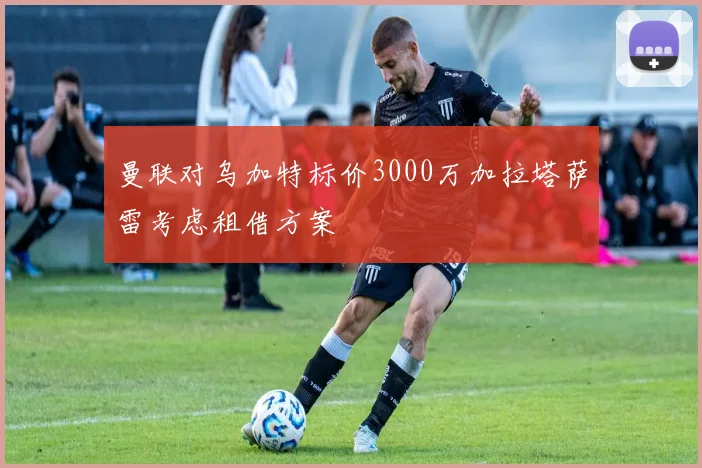 曼联对乌加特标价3000万加拉塔萨雷考虑租借方案