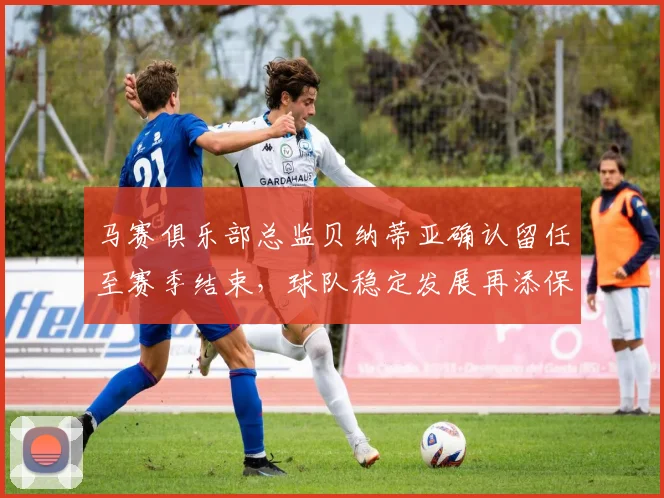 马赛俱乐部总监贝纳蒂亚确认留任至赛季结束，球队稳定发展再添保障