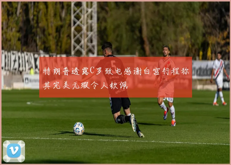 特朗普透露C罗致电感谢白宫行程称其完美无瑕令人钦佩