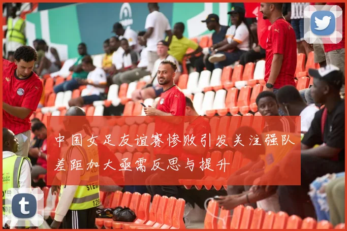 中国女足友谊赛惨败引发关注强队差距加大亟需反思与提升