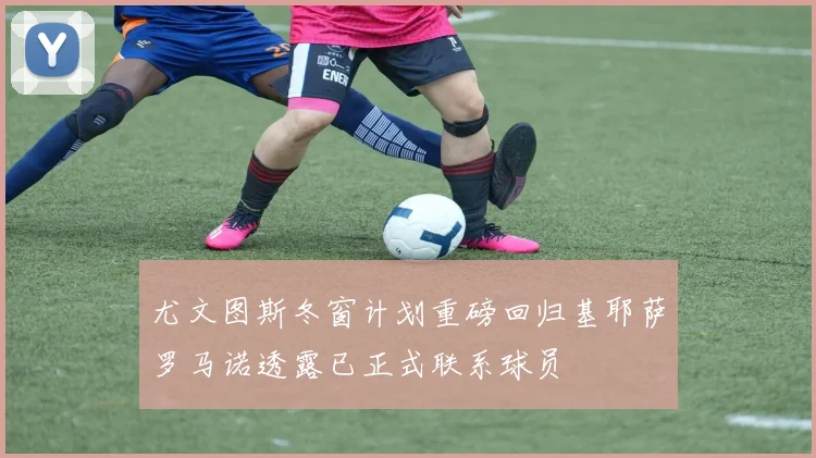 尤文图斯冬窗计划重磅回归基耶萨罗马诺透露已正式联系球员