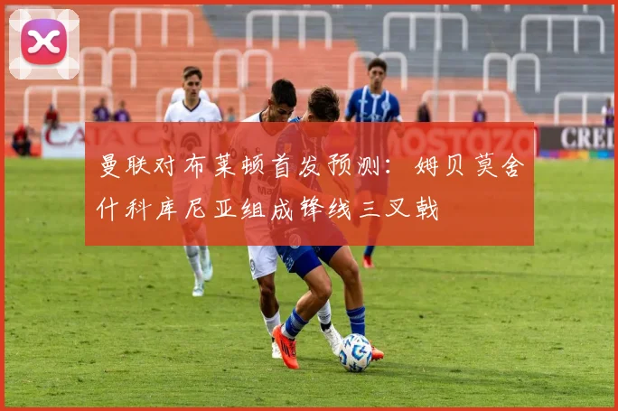曼联对布莱顿首发预测：姆贝莫舍什科库尼亚组成锋线三叉戟