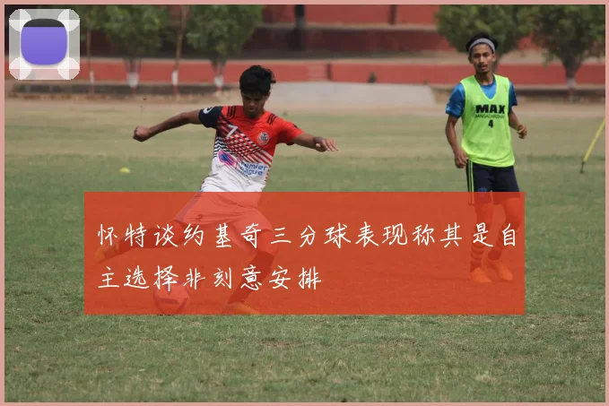 怀特谈约基奇三分球表现称其是自主选择非刻意安排
