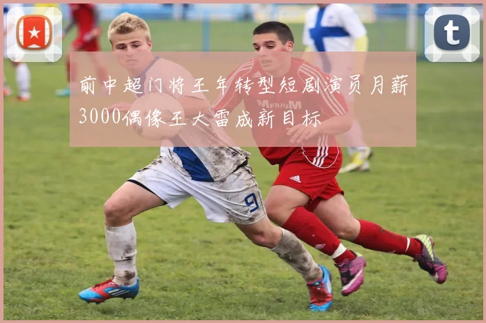 前中超门将王年转型短剧演员月薪3000偶像王大雷成新目标