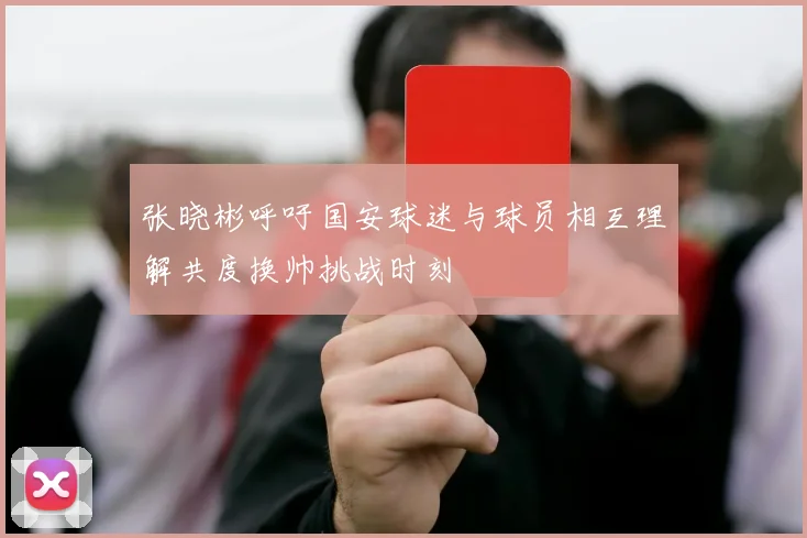 张晓彬呼吁国安球迷与球员相互理解共度换帅挑战时刻