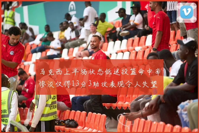 马克西上半场状态低迷投篮命中率惨淡仅得13分3助攻表现令人失望