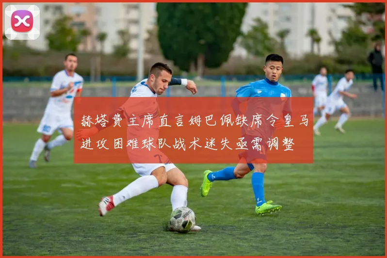 赫塔费主席直言姆巴佩缺席令皇马进攻困难球队战术迷失亟需调整