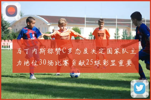 马丁内斯称赞C罗态度决定国家队主力地位30场比赛贡献25球彰显重要性