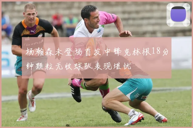 杨瀚森未登场首发中锋克林根18分钟颗粒无收球队表现堪忧