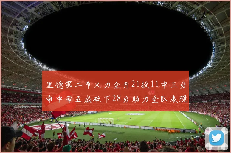 里德第二节火力全开21投11中三分命中率五成砍下28分助力全队表现出色