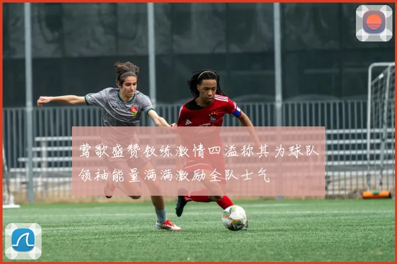 莺歌盛赞教练激情四溢称其为球队领袖能量满满激励全队士气