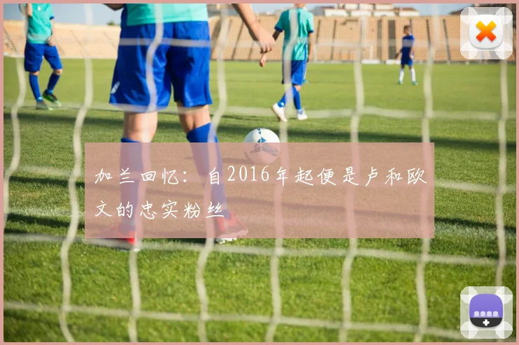 加兰回忆：自2016年起便是卢和欧文的忠实粉丝