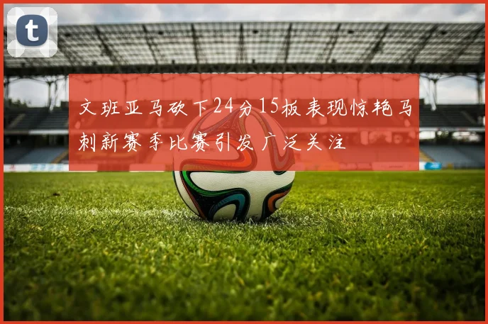 文班亚马砍下24分15板表现惊艳马刺新赛季比赛引发广泛关注