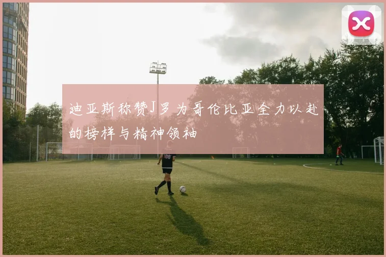 迪亚斯称赞J罗为哥伦比亚全力以赴的榜样与精神领袖