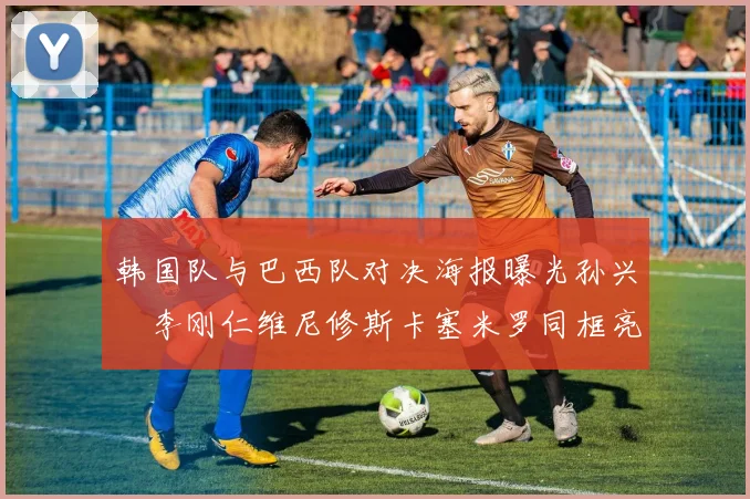 韩国队与巴西队对决海报曝光孙兴慜李刚仁维尼修斯卡塞米罗同框亮相