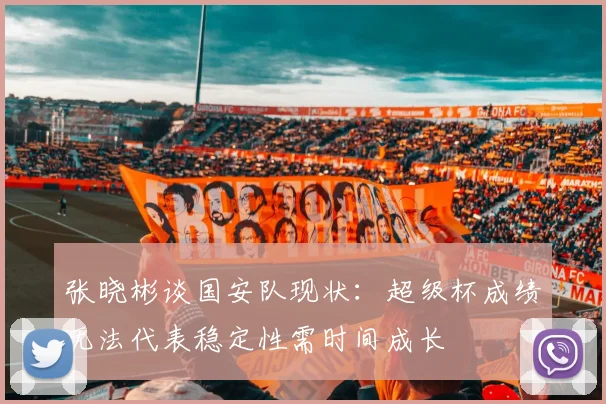 张晓彬谈国安队现状：超级杯成绩无法代表稳定性需时间成长