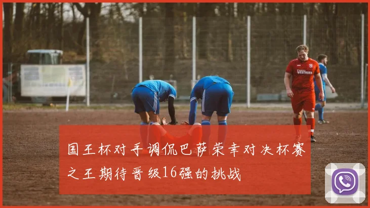 国王杯对手调侃巴萨荣幸对决杯赛之王期待晋级16强的挑战
