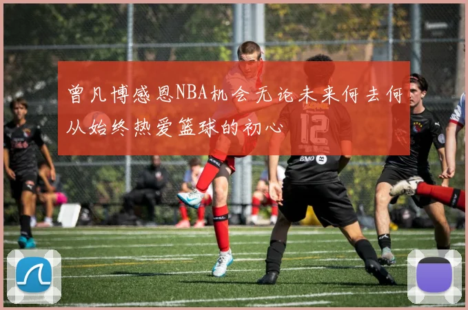 曾凡博感恩NBA机会无论未来何去何从始终热爱篮球的初心
