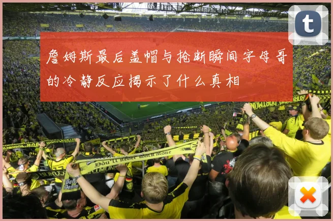 詹姆斯最后盖帽与抢断瞬间字母哥的冷静反应揭示了什么真相