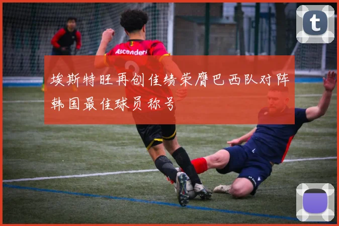 埃斯特旺再创佳绩荣膺巴西队对阵韩国最佳球员称号