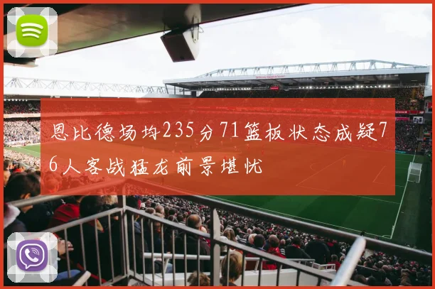 恩比德场均235分71篮板状态成疑76人客战猛龙前景堪忧
