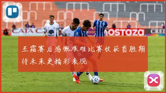 王霜赛后感慨艰难比赛收获首胜期待未来更精彩表现