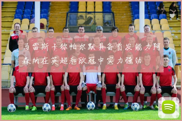 马雷斯卡称帕尔默具备首发能力阿森纳在英超和欧冠中实力强劲