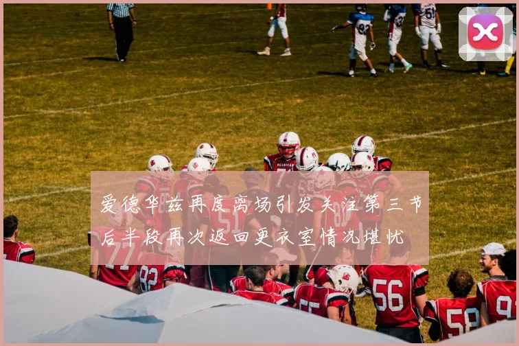 爱德华兹再度离场引发关注第三节后半段再次返回更衣室情况堪忧
