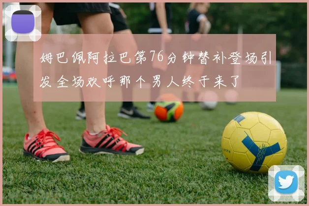 姆巴佩阿拉巴第76分钟替补登场引发全场欢呼那个男人终于来了