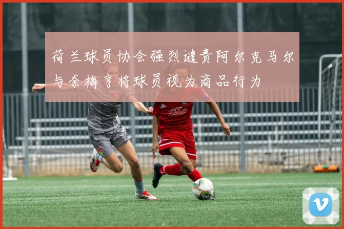 荷兰球员协会强烈谴责阿尔克马尔与奈梅亨将球员视为商品行为